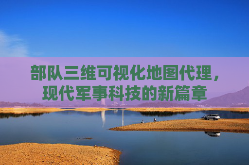 部队三维可视化地图代理，现代军事科技的新篇章